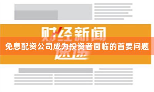 免息配资公司成为投资者面临的首要问题