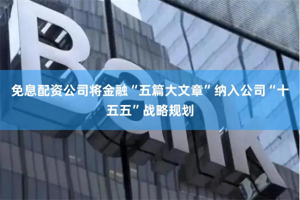 免息配资公司将金融“五篇大文章”纳入公司“十五五”战略规划