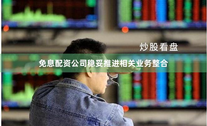 免息配资公司稳妥推进相关业务整合