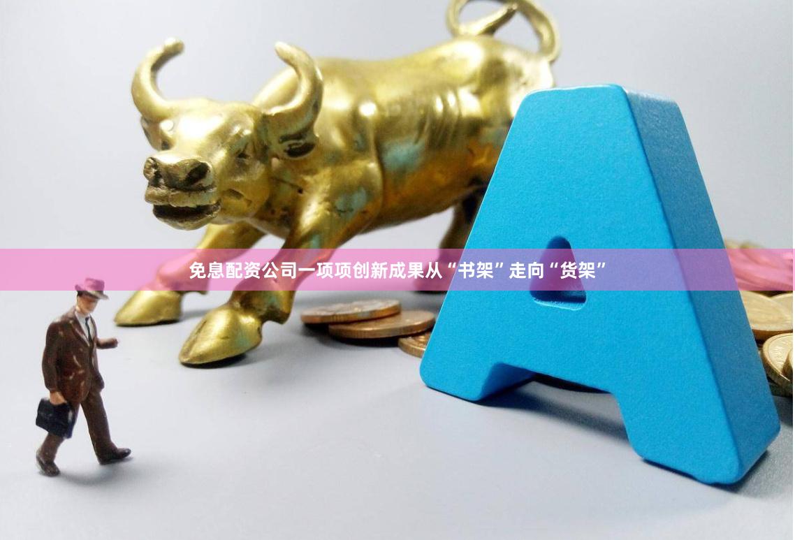 免息配资公司一项项创新成果从“书架”走向“货架”