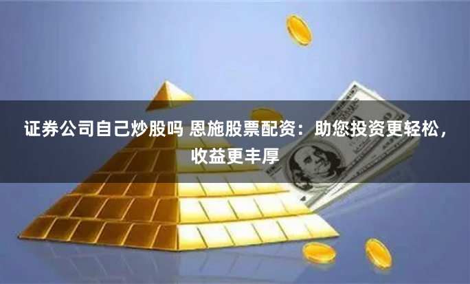 证券公司自己炒股吗 恩施股票配资：助您投资更轻松，收益更丰厚