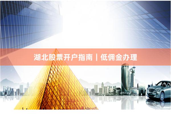 湖北股票开户指南｜低佣金办理